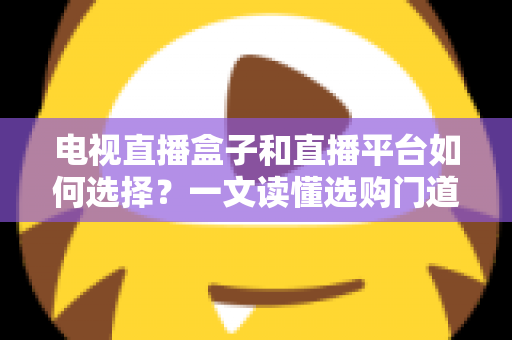 电视直播盒子和直播平台如何选择？一文读懂选购门道与实用避坑攻略