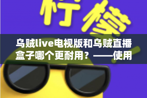 乌贼live电视版和乌贼直播盒子哪个更耐用？——使用寿命深度对比与实用选购指南