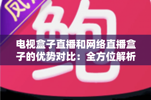 电视盒子直播和网络直播盒子的优势对比：全方位解析两大观影方案，帮你找到最适合家庭的直播设备