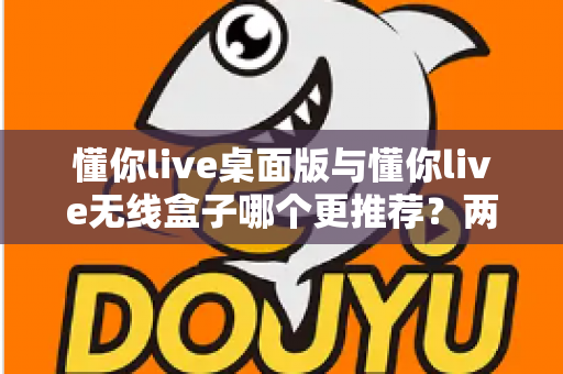 懂你live桌面版与懂你live无线盒子哪个更推荐？两种版本全面对比一次讲清楚