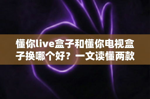 懂你live盒子和懂你电视盒子换哪个好？一文读懂两款盒子的真实差异与选购建议