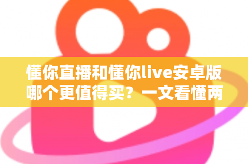 懂你直播和懂你live安卓版哪个更值得买？一文看懂两款应用的差异与选购建议