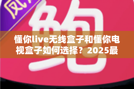 懂你live无线盒子和懂你电视盒子如何选择？2025最新选购指南助你轻松避坑