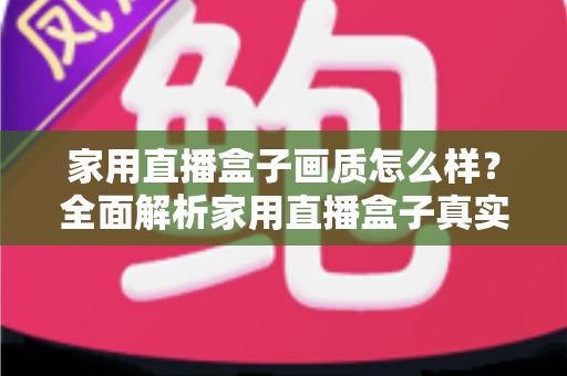 家用直播盒子画质怎么样？全面解析家用直播盒子真实画质表现与选购实用指南