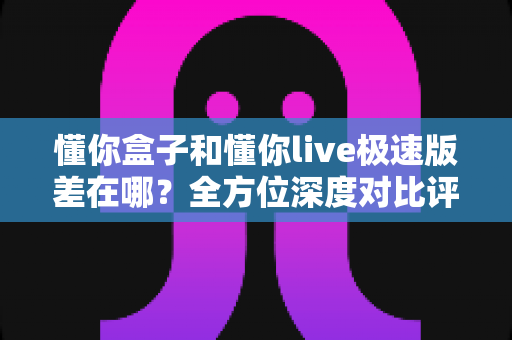 懂你盒子和懂你live极速版差在哪？全方位深度对比评测，帮你选出最适合自己的大屏观影方案