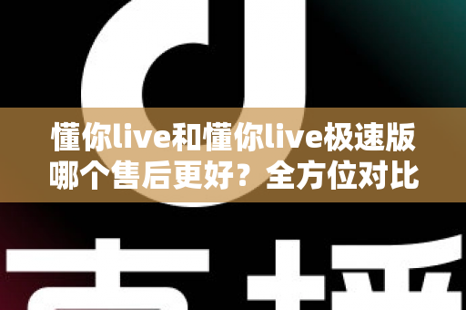 懂你live和懂你live极速版哪个售后更好？全方位对比分析帮你做出明智选择