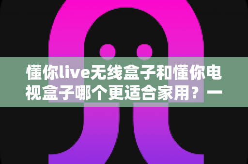 懂你live无线盒子和懂你电视盒子哪个更适合家用？一篇讲透选购门道的深度指南