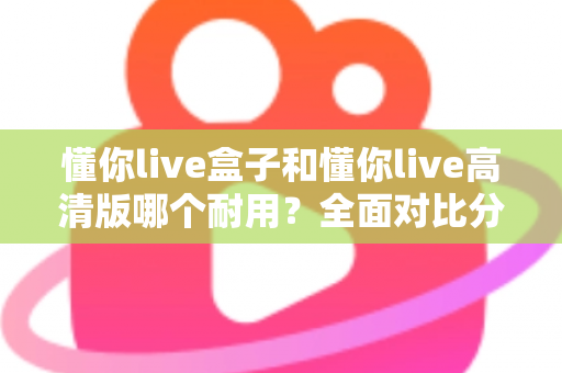 懂你live盒子和懂你live高清版哪个耐用？全面对比分析与选购指南