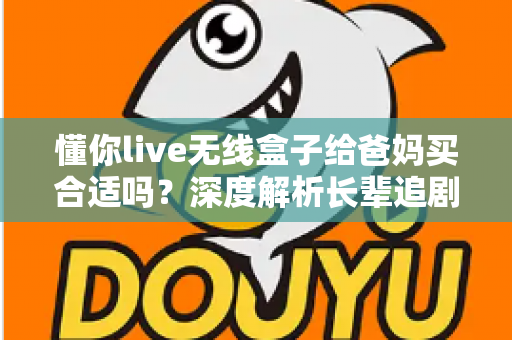 懂你live无线盒子给爸妈买合适吗？深度解析长辈追剧神器的优点、缺点与购买建议