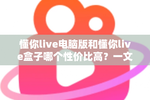 懂你live电脑版和懂你live盒子哪个性价比高？一文读懂两大方案的真实差异与明智之选