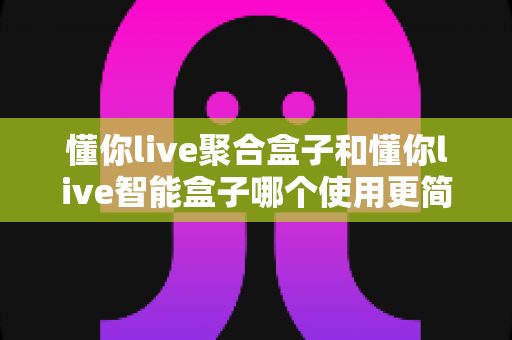 懂你live聚合盒子和懂你live智能盒子哪个使用更简单？全面对比评测帮你选对不选贵