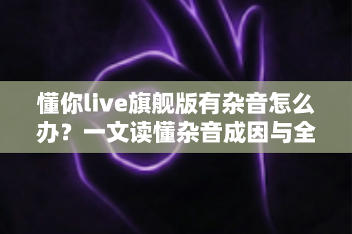 懂你live旗舰版有杂音怎么办？一文读懂杂音成因与全套解决方案，快速恢复高清音质