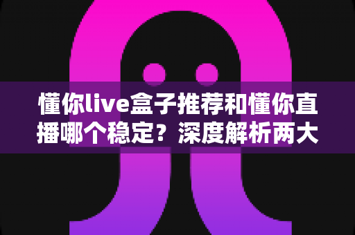 懂你live盒子推荐和懂你直播哪个稳定?深度解析两大观看方式的稳定性差异与实用选购指南 懂你live盒子推荐和懂你直播哪个稳定?深度解析两大观看方式的稳定性差异与实用选购指南