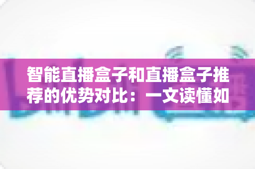智能直播盒子和直播盒子推荐的优势对比:一文读懂如何选对直播设备 智能直播盒子和直播盒子推荐的优势对比:一文读懂如何选对直播设备