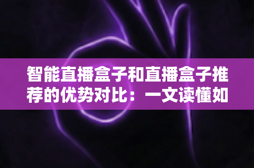 智能直播盒子和直播盒子推荐的优势对比:一文读懂如何选对直播设备 智能直播盒子和直播盒子推荐的优势对比:一文读懂如何选对直播设备