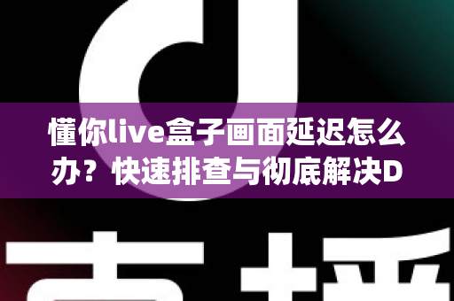 懂你live盒子画面延迟怎么办？快速排查与彻底解决Delay问题的完整指南