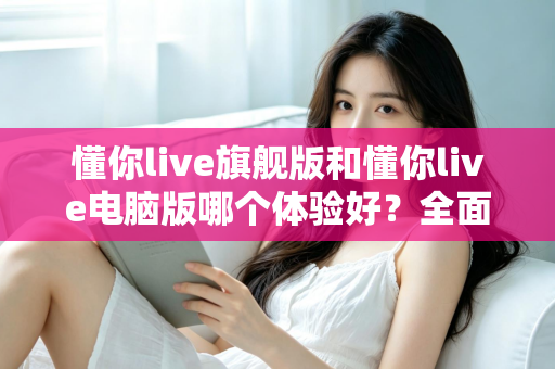 懂你live旗舰版和懂你live电脑版哪个体验好？全面对比评测帮你找到最适合的直播利器