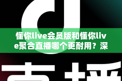 懂你live会员版和懂你live聚合直播哪个更耐用？深度对比分析与选购指南
