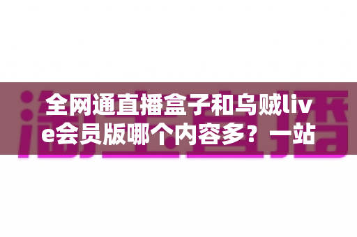 全网通直播盒子和乌贼live会员版哪个内容多？一站式内容资源深度对比指南