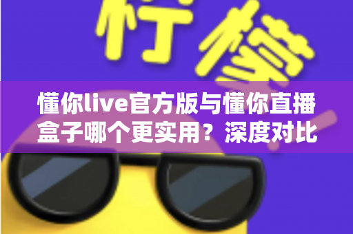 懂你live官方版与懂你直播盒子哪个更实用？深度对比评测帮你找到最适合的直播工具
