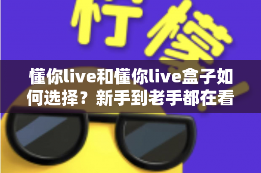 懂你live和懂你live盒子如何选择？新手到老手都在看的完整选购攻略