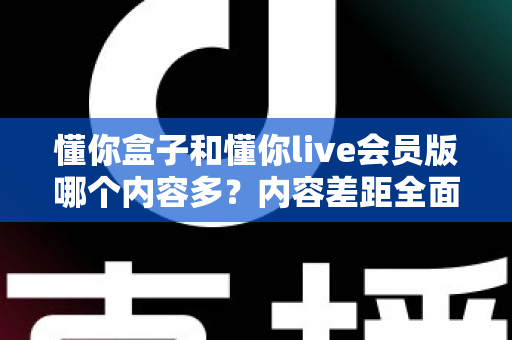 懂你盒子和懂你live会员版哪个内容多？内容差距全面解析与选择建议指南