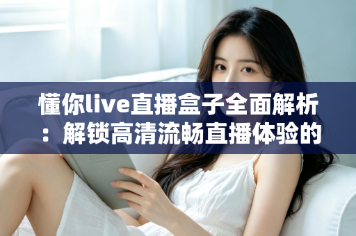懂你live直播盒子全面解析：解锁高清流畅直播体验的智能观看新选择