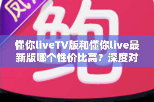 懂你liveTV版和懂你live最新版哪个性价比高？深度对比帮你选对版本