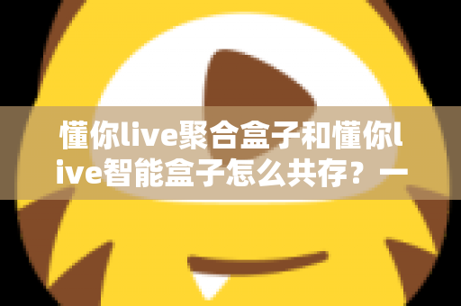 懂你live聚合盒子和懂你live智能盒子怎么共存？一文读懂双盒共存方案与实用技巧