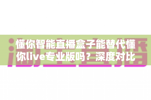 懂你智能直播盒子能替代懂你live专业版吗？深度对比分析与选购指南全解析