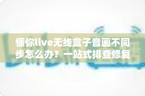 懂你live无线盒子音画不同步怎么办？一站式排查修复指南，让直播画质音质完美同步