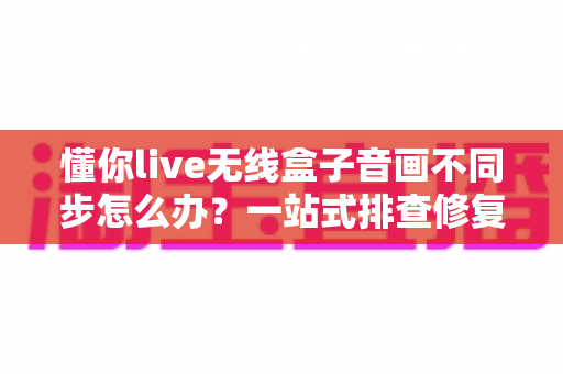懂你live无线盒子音画不同步怎么办？一站式排查修复指南，让直播画质音质完美同步