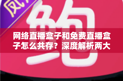 网络直播盒子和免费直播盒子怎么共存?深度解析两大设备的市场定位与共赢发展之道 网络直播盒子和免费直播盒子怎么共存?深度解析两大设备的市场定位与共赢发展之道