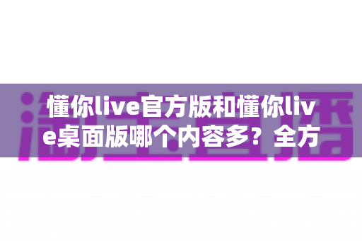 懂你live官方版和懂你live桌面版哪个内容多？全方位深度对比分析，帮你选对版本不踩坑