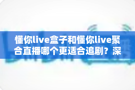 懂你live盒子和懂你live聚合直播哪个更适合追剧？深度对比评测，帮你找到最适合自己的追剧神器