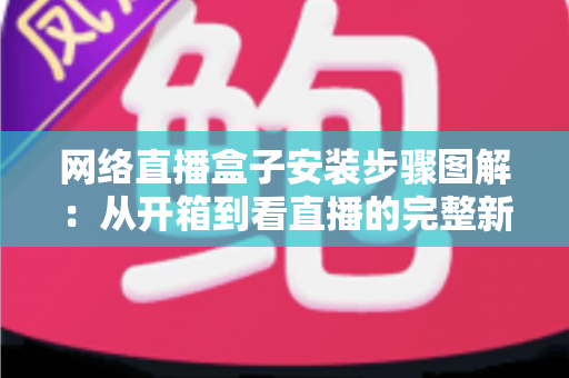网络直播盒子安装步骤图解：从开箱到看直播的完整新手指南，一步步教你轻松搞定安装与调试