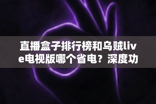 直播盒子排行榜和乌贼live电视版哪个省电？深度功耗对比与选购省电全攻略
