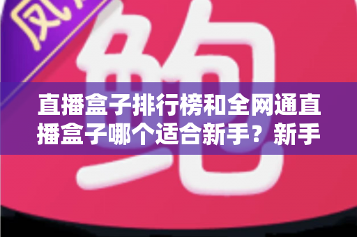 直播盒子排行榜和全网通直播盒子哪个适合新手？新手选型避坑与入门全攻略