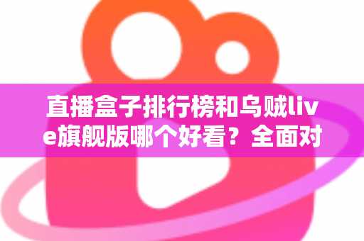 直播盒子排行榜和乌贼live旗舰版哪个好看？全面对比助你找到理想选择
