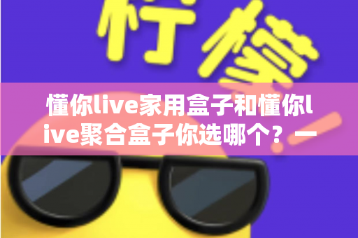 懂你live家用盒子和懂你live聚合盒子你选哪个？一文看懂两大盒子的区别与选购指南
