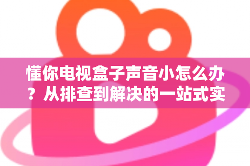懂你电视盒子声音小怎么办？从排查到解决的一站式实用指南