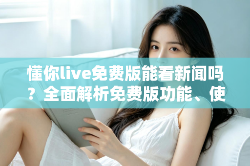 懂你live免费版能看新闻吗？全面解析免费版功能、使用限制与观看新闻的实用指南