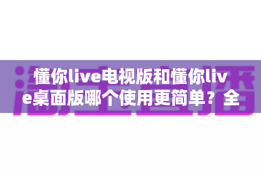 懂你live电视版和懂你live桌面版哪个使用更简单？全面对比分析帮你找到最适合的选择