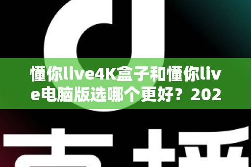懂你live4K盒子和懂你live电脑版选哪个更好？2025年超全对比评测，一文帮你做出明智选择