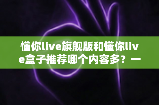 懂你live旗舰版和懂你live盒子推荐哪个内容多？一篇讲透差异的深度对比选购指南