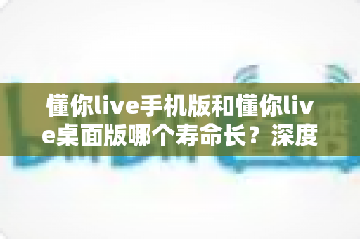 懂你live手机版和懂你live桌面版哪个寿命长？深度对比两版本使用寿命，助你选出更耐用的直播体验方案