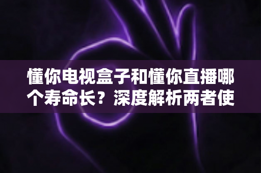 懂你电视盒子和懂你直播哪个寿命长?深度解析两者使用寿命差异与延长技巧 懂你电视盒子和懂你直播哪个寿命长?深度解析两者使用寿命差异与延长技巧