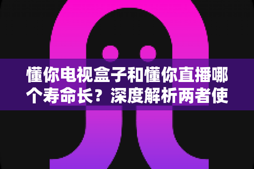 懂你电视盒子和懂你直播哪个寿命长？深度解析两者使用寿命差异与延长技巧