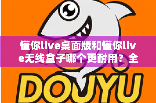 懂你live桌面版和懂你live无线盒子哪个更耐用？全方位耐用性对比解析，帮你选对不踩坑