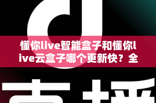 懂你live智能盒子和懂你live云盒子哪个更新快？全面对比解析助你选对电视盒子